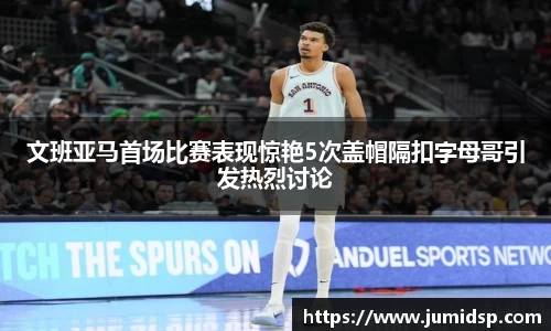 文班亚马首场比赛表现惊艳5次盖帽隔扣字母哥引发热烈讨论